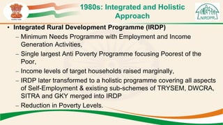 1980s: Integrated and Holistic
Approach
• Integrated Rural Development Programme (IRDP)
– Minimum Needs Programme with Employment and Income
Generation Activities,
– Single largest Anti Poverty Programme focusing Poorest of the
Poor,
– Income levels of target households raised marginally,
– IRDP later transformed to a holistic programme covering all aspects
of Self-Employment & existing sub-schemes of TRYSEM, DWCRA,
SITRA and GKY merged into IRDP
– Reduction in Poverty Levels.
 