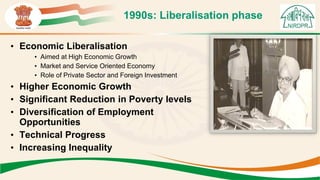 1990s: Liberalisation phase
• Economic Liberalisation
• Aimed at High Economic Growth
• Market and Service Oriented Economy
• Role of Private Sector and Foreign Investment
• Higher Economic Growth
• Significant Reduction in Poverty levels
• Diversification of Employment
Opportunities
• Technical Progress
• Increasing Inequality
 