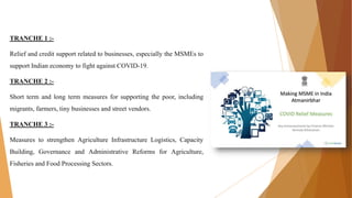 TRANCHE 1 :-
Relief and credit support related to businesses, especially the MSMEs to
support Indian economy to fight against COVID-19.
TRANCHE 2 :-
Short term and long term measures for supporting the poor, including
migrants, farmers, tiny businesses and street vendors.
TRANCHE 3 :-
Measures to strengthen Agriculture Infrastructure Logistics, Capacity
Building, Governance and Administrative Reforms for Agriculture,
Fisheries and Food Processing Sectors.
 