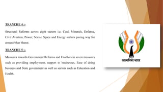 TRANCHE 4 :-
Structural Reforms across eight sectors i.e. Coal, Minerals, Defense,
Civil Aviation, Power, Social, Space and Energy sectors paving way for
atmanirbhar bharat.
TRANCHE 5 :-
Measures towards Government Reforms and Enablers in seven measures
such as providing employment, support to businesses, Ease of doing
business and State government as well as sectors such as Education and
Health.
 