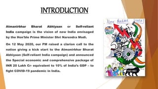 INTRODUCTION
Atmanirbhar Bharat Abhiyaan or Self-reliant
India campaign is the vision of new India envisaged
by the Hon'ble Prime Minister Shri Narendra Modi.
On 12 May 2020, our PM raised a clarion call to the
nation giving a kick start to the Atmanirbhar Bharat
Abhiyaan (Self-reliant India campaign) and announced
the Special economic and comprehensive package of
INR 20 Lakh Cr- equivalent to 10% of India’s GDP – to
fight COVID-19 pandemic in India.
 