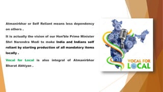 Atmanirbhar or Self Reliant means less dependency
on others .
It is actually the vision of our Hon’ble Prime Minister
Shri Narendra Modi to make India and Indians self
reliant by starting production of all mandatory items
locally .
Vocal for Local is also integral of Atmanirbhar
Bharat Abhiyan .
 