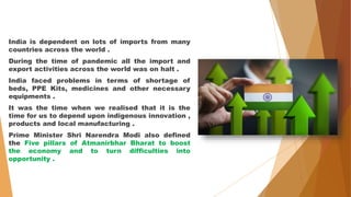 India is dependent on lots of imports from many
countries across the world .
During the time of pandemic all the import and
export activities across the world was on halt .
India faced problems in terms of shortage of
beds, PPE Kits, medicines and other necessary
equipments .
It was the time when we realised that it is the
time for us to depend upon indigenous innovation ,
products and local manufacturing .
Prime Minister Shri Narendra Modi also defined
the Five pillars of Atmanirbhar Bharat to boost
the economy and to turn difficulties into
opportunity .
 