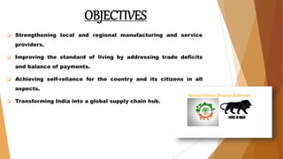 OBJECTIVES
 Strengthening local and regional manufacturing and service
providers.
 Improving the standard of living by addressing trade deficits
and balance of payments.
 Achieving self-reliance for the country and its citizens in all
aspects.
 Transforming India into a global supply chain hub.
 