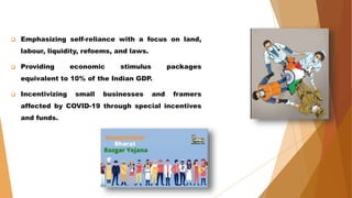  Emphasizing self-reliance with a focus on land,
labour, liquidity, refoems, and laws.
 Providing economic stimulus packages
equivalent to 10% of the Indian GDP.
 Incentivizing small businesses and framers
affected by COVID-19 through special incentives
and funds.
 