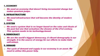 1. ECONOMY
 We need an economy that doesn't bring incremental change but
makes quantum jumps.
2. INFRASTRUCTURE
 We need infrastructure that will become the identity of modern
India.
3. SYSTEM
 We need a system that is no longer based on the rules and rituals of
the past but one that actualises the dreams of the 21st century.
This system needs to be technology-based.
4. DEMOCRACY
 We are the world's biggest democracy. A vibrant demography is our
strength. It is the source of energy for our efforts to make India
self-reliant.
5. DEMAND
 The cycle of demand and supply in our economy is an asset. We
need to utilise this power fully.
 