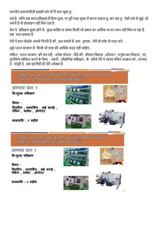 माननीय प्रिानमोंत्रीजी इसकी वजे भी मैं जान चूका हु .
वजे है, कीये सब काम,प्रतशक्षण,मैं तवना मूल्य, या पूरी तरह मुफ्त में करना चाहता हु, कर रहा हु . ऐसी वजे से मुझे, जो
जरुरी है वो प्रोत्साहन नहीों तमल रहा है .
मेरा ये प्रतशक्षण मुफ्त होने से , कु छ व्यक्तक्त या सोंस्र्ा तकसी भी प्रकार का आतर्गक या िन लाभ नहीों तमल पा रहा है.
एक मात्र समस्या है
मेरी ये हात जोड़के आपसे तवनोंती है की , इस मामले में आप , कृ पया , मेरी हो सके तो मदत करे .
मुझे भारत सरकार से तकसी भी तरह की आतर्गक मदत नहीों चातहए ,
लतकन , भारत सरकार की चल रही , अनेक योजना , जैसे की , कौशल तवकास अतभयान , मनुष्य बल तवकास , नए
चुनोततया स्वीकार करने के तलया , जरुरी , औद्योतगक प्रतशक्षण , के जररये मेरे ये स्वयव चतलत उपक्रम को , मान्यता
दे , मोंजूरी दे , बस इतनीसी ही मेरी अपेक्ष्या है .
 