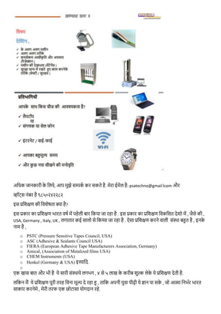 अथधक जानकारी के थिये, आप मुझे सम्पकभ कर सकते है. मेरा ईमेि है: psatechno@gmail।com और
व्हॉट्स नंबर है ९८५०२४२२८२
इस प्रथशक्षण की थिशेषता क्या है?
इस प्रकार का प्रतशक्षण भारत वर्ग में पहेली बार तकया जा रहा है . इस प्रकार का प्रतशक्षण तवकतसत देशो में , जैसे की ,
USA, Germany , Italy, UK , लगातार कई सालो से तकय्या जा रहा है . ऐसा प्रतशक्षण करने वाली सोंस्र्ा बहुत है , इनके
नाम है ,
o PSTC (Pressure Sensitive Tapes Council, USA)
o ASC (Adhesive & Sealants Council USA)
o FIERA (European Adhesive Tape Manufacturers Association, Germany)
o Amical, (Association of Metalized films USA)
o CHEM Instruments (USA)
o Henkel (Germany & USA) इत्त्याथद.
o
एक खास बात और भी है ये सारी सोंस्र्ाये लगभग , ४ से ५ लाख के करीब शुल्क लेके ये प्रतशक्षण देती है.
लतकन मैं ये प्रतशक्षण पूरी तरह तवना मूल्य दे रहा हु , तातक अपनी युवा पीढ़ी ये ज्ञान पा सके , जो आत्मा तनभगर भारत
साकार करनेमे , मेरी तरफ एक छोटासा योगदान रहे.
 