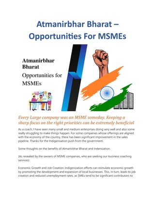 Atmanirbhar Bharat –
Opportunities For MSMEs
Every Large company was an MSME someday. Keeping a
sharp focus on the right priorities can be extremely beneficial
As a coach, I have seen many small and medium enterprises doing very well and also some
really struggling to make things happen. For some companies whose offerings are aligned
with the economy of the country, there has been significant improvement in the sales
pipeline. Thanks for the Indigenisation push from the government.
Some thoughts on the benefits of Atmanirbhar Bharat and Indenization.
{As revealed by the owners of MSME companies, who are seeking our business coaching
services}:
Economic Growth and Job Creation: Indigenization efforts can stimulate economic growth
by promoting the development and expansion of local businesses. This, in turn, leads to job
creation and reduced unemployment rates, as SMEs tend to be significant contributors to
 