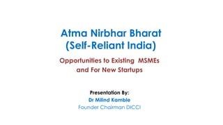 Atma Nirbhar Bharat
(Self-Reliant India)
Opportunities to Existing MSMEs
and For New Startups
Presentation By:
Dr Milind Kamble
Founder Chairman DICCI
 