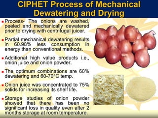 CIPHET Process of Mechanical
Dewatering and Drying
 Process- The onions are washed,
peeled and mechanically dewatered
prior to drying with centrifugal juicer.
 Partial mechanical dewatering results
in 60.98% less consumption in
energy than conventional methods.
 Additional high value products i.e.,
onion juice and onion powder.
 The optimum combinations are 60%
dewatering and 60-70C temp.
 Onion juice was concentrated to 75%
solids for increasing its shelf life.
 Storage studies of onion powder
showed that there has been no
significant loss in quality even after 2
months storage at room temperature.
 