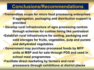 Conclusions/Recommendations
•Tremendous scope for micro food processing enterprises
if aggregation, packaging and distribution support is
provided
• Develop rural infrastructure of agro processing centres
through schemes for custom hiring like yantradoot
•Establish rural infrastructure for sorting, packaging and
cold storages for fruits, vegetables, pulp and purees
and dehydrated vegetables.
• Government may purchase processed foods by MFP
units at MSP and for sale through PDS and used in
school meal programmes
•Facilitate direct marketing by farmers and rural
processors through exhibitions at district places
 