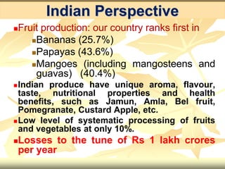 Fruit production: our country ranks first in
Bananas (25.7%)
Papayas (43.6%)
Mangoes (including mangosteens and
guavas) (40.4%)
Indian produce have unique aroma, flavour,
taste, nutritional properties and health
benefits, such as Jamun, Amla, Bel fruit,
Pomegranate, Custard Apple, etc.
Low level of systematic processing of fruits
and vegetables at only 10%.
Losses to the tune of Rs 1 lakh crores
per year
Indian Perspective
 