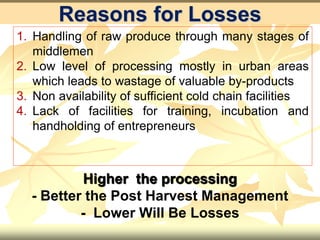 Reasons for Losses
1. Handling of raw produce through many stages of
middlemen
2. Low level of processing mostly in urban areas
which leads to wastage of valuable by-products
3. Non availability of sufficient cold chain facilities
4. Lack of facilities for training, incubation and
handholding of entrepreneurs
Higher the processing
- Better the Post Harvest Management
- Lower Will Be Losses
 