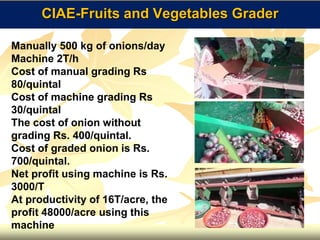 CIAE-Fruits and Vegetables Grader
Manually 500 kg of onions/day
Machine 2T/h
Cost of manual grading Rs
80/quintal
Cost of machine grading Rs
30/quintal
The cost of onion without
grading Rs. 400/quintal.
Cost of graded onion is Rs.
700/quintal.
Net profit using machine is Rs.
3000/T
At productivity of 16T/acre, the
profit 48000/acre using this
machine
 
