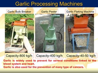 Garlic Processing Machines
Garlic Flaking MachineGarlic PeelerGarlic Bulb Breaker
Capacity-800 kg/h Capacity-400 kg/h Capacity-40-50 kg/h
Garlic is widely used to prevent for several conditions linked to the
blood system and heart.
Garlic is also used for the prevention of many type of cancers.
 