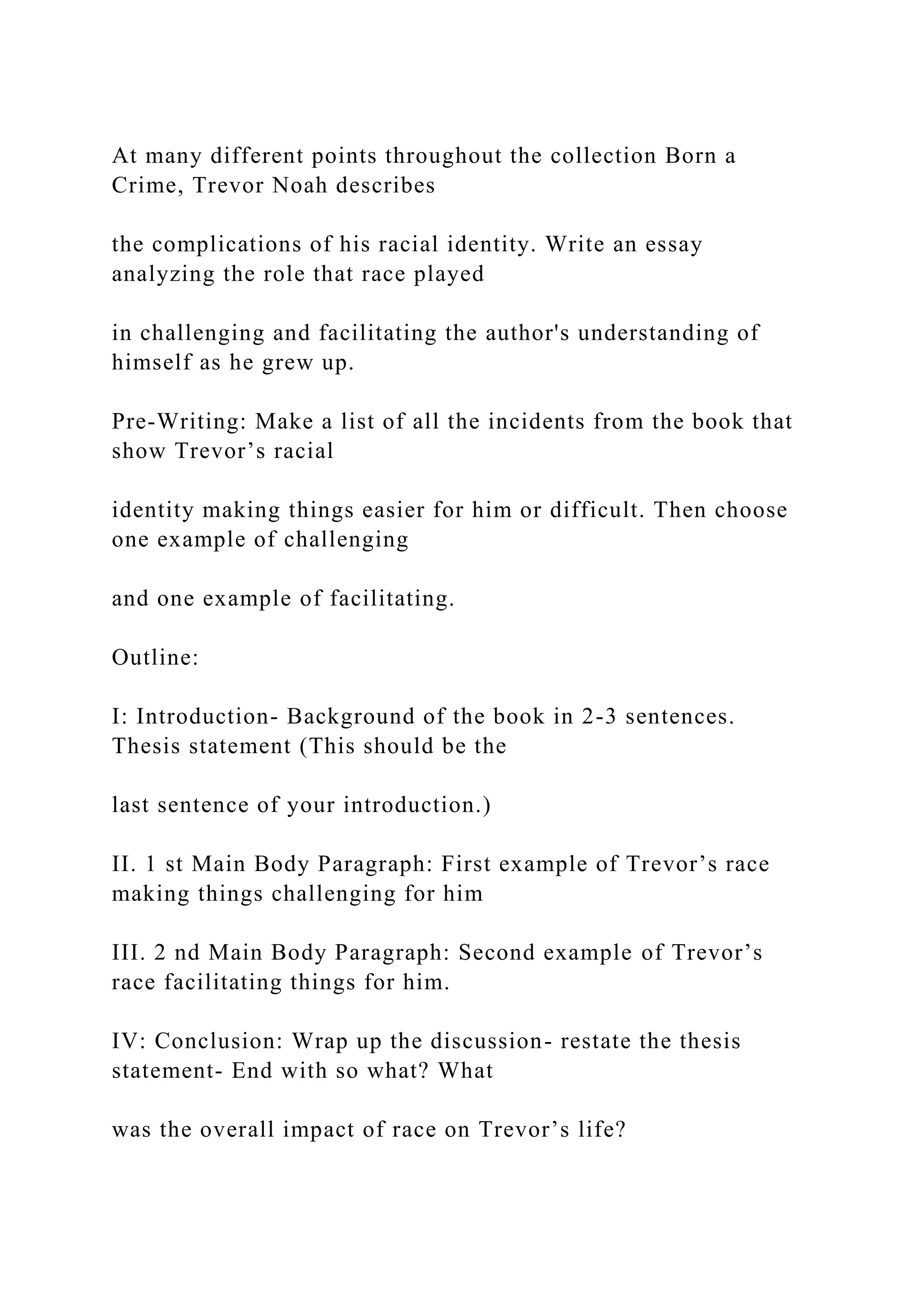 At many different points throughout the collection Born a
Crime, Trevor Noah describes
the complications of his racial identity. Write an essay
analyzing the role that race played
in challenging and facilitating the author's understanding of
himself as he grew up.
Pre-Writing: Make a list of all the incidents from the book that
show Trevor’s racial
identity making things easier for him or difficult. Then choose
one example of challenging
and one example of facilitating.
Outline:
I: Introduction- Background of the book in 2-3 sentences.
Thesis statement (This should be the
last sentence of your introduction.)
II. 1 st Main Body Paragraph: First example of Trevor’s race
making things challenging for him
III. 2 nd Main Body Paragraph: Second example of Trevor’s
race facilitating things for him.
IV: Conclusion: Wrap up the discussion- restate the thesis
statement- End with so what? What
was the overall impact of race on Trevor’s life?