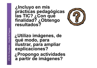 ETR TIC Chacabuco - Claudia M Pagano
¿Incluyo en mis
prácticas pedagógicas
las TIC? ¿Con qué
finalidad? ¿Obtengo
resultados?
¿Utilizo imágenes, de
qué modo, para
ilustrar, para ampliar
explicaciones?
¿Propongo actividades
a partir de imágenes?
