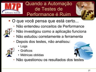 Quando a Automação de Testes de Performance é Ruim O que você pensa que está certo... Não entendeu conceitos de Performance Não investigou como a aplicação funciona  Não estudou corretamente a ferramenta Depois dos testes, não analisou: Logs  Gráficos Métricas obtidas Não questionou os resultados dos testes 