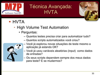 Técnica Avançada: HVTA HVTA High Volume Test Automation Perguntas: Quantos testes precisa criar para automatizar tudo? Quantos scripts automatizados você criou? Você já explorou novas situações de teste mesmo a aplicação já estando OK? Você já usou variáveis aleatórias (input)  como dados de entradas? Os seus scripts dependem sempre dos meus dados para teste? E se mudarmos? 