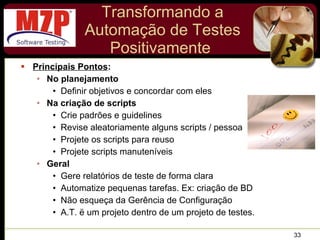 Transformando a Automação de Testes Positivamente  Principais Pontos : No planejamento Definir objetivos e concordar com eles Na criação de scripts Crie padrões e guidelines Revise aleatoriamente alguns scripts / pessoa Projete os scripts para reuso Projete scripts manuteníveis Geral Gere relatórios de teste de forma clara Automatize pequenas tarefas. Ex: criação de BD Não esqueça da Gerência de Configuração A.T. ë um projeto dentro de um projeto de testes. 