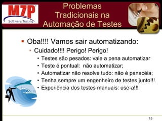 Problemas Tradicionais na Automação de Testes Oba!!!! Vamos sair automatizando: Cuidado!!!! Perigo! Perigo! Testes são pesados: vale a pena automatizar Teste é pontual:  não automatizar; Automatizar não resolve tudo: não é panacéia; Tenha sempre um engenheiro de testes junto!!! Experiência dos testes manuais: use-a!!! 