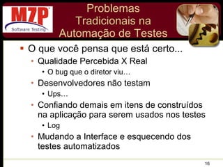 Problemas Tradicionais na Automação de Testes O que você pensa que está certo... Qualidade Percebida X Real O bug que o diretor viu… Desenvolvedores não testam Ups… Confiando demais em itens de construídos na aplicação para serem usados nos testes Log Mudando a Interface e esquecendo dos testes automatizados 
