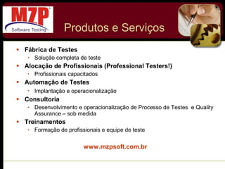 Produtos e Serviços Fábrica de Testes Solução completa de teste Alocação de Profissionais (Professional Testers!) Profissionais capacitados Automação de Testes Implantação e operacionalização   Consultoria Desenvolvimento e operacionalização de Processo de Testes  e Quality Assurance – sob medida Treinamentos Formação de profissionais e equipe de teste www.mzpsoft.com.br 