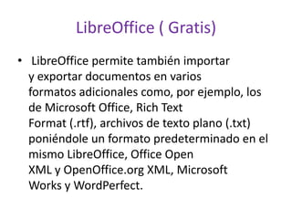 LibreOffice ( Gratis)
• LibreOffice permite también importar
y exportar documentos en varios
formatos adicionales como, por ejemplo, los
de Microsoft Office, Rich Text
Format (.rtf), archivos de texto plano (.txt)
poniéndole un formato predeterminado en el
mismo LibreOffice, Office Open
XML y OpenOffice.org XML, Microsoft
Works y WordPerfect.
 