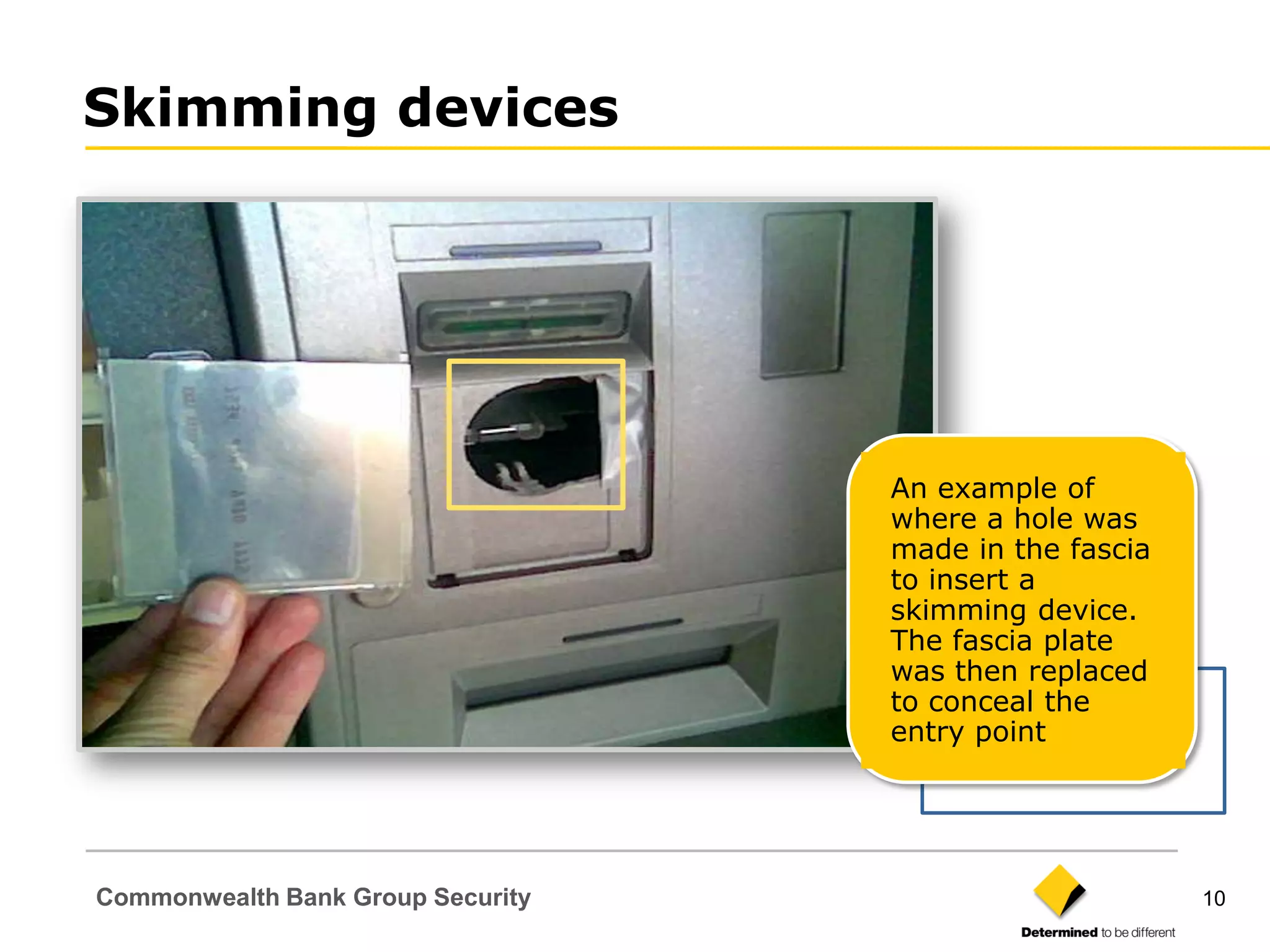 Skimming devices




                                   An example of
                                   where a hole was
                                   made in the fascia
                                   to insert a
                                   skimming device.
                                   The fascia plate
                                   was then replaced
                                   to conceal the
                                   entry point




Commonwealth Bank Group Security                        10
 