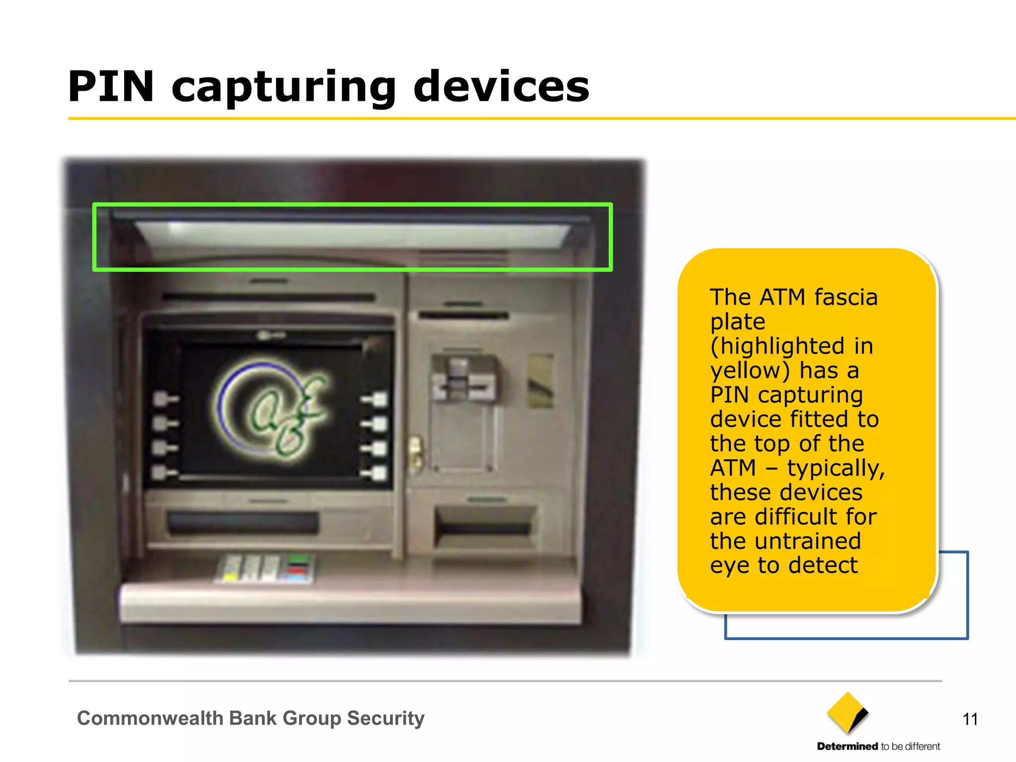 PIN capturing devices



                                   The ATM fascia
                                   plate
                                   (highlighted in
                                   yellow) has a
                                   PIN capturing
                                   device fitted to
                                   the top of the
                                   ATM – typically,
                                   these devices
                                   are difficult for
                                   the untrained
                                   eye to detect




Commonwealth Bank Group Security                       11
 