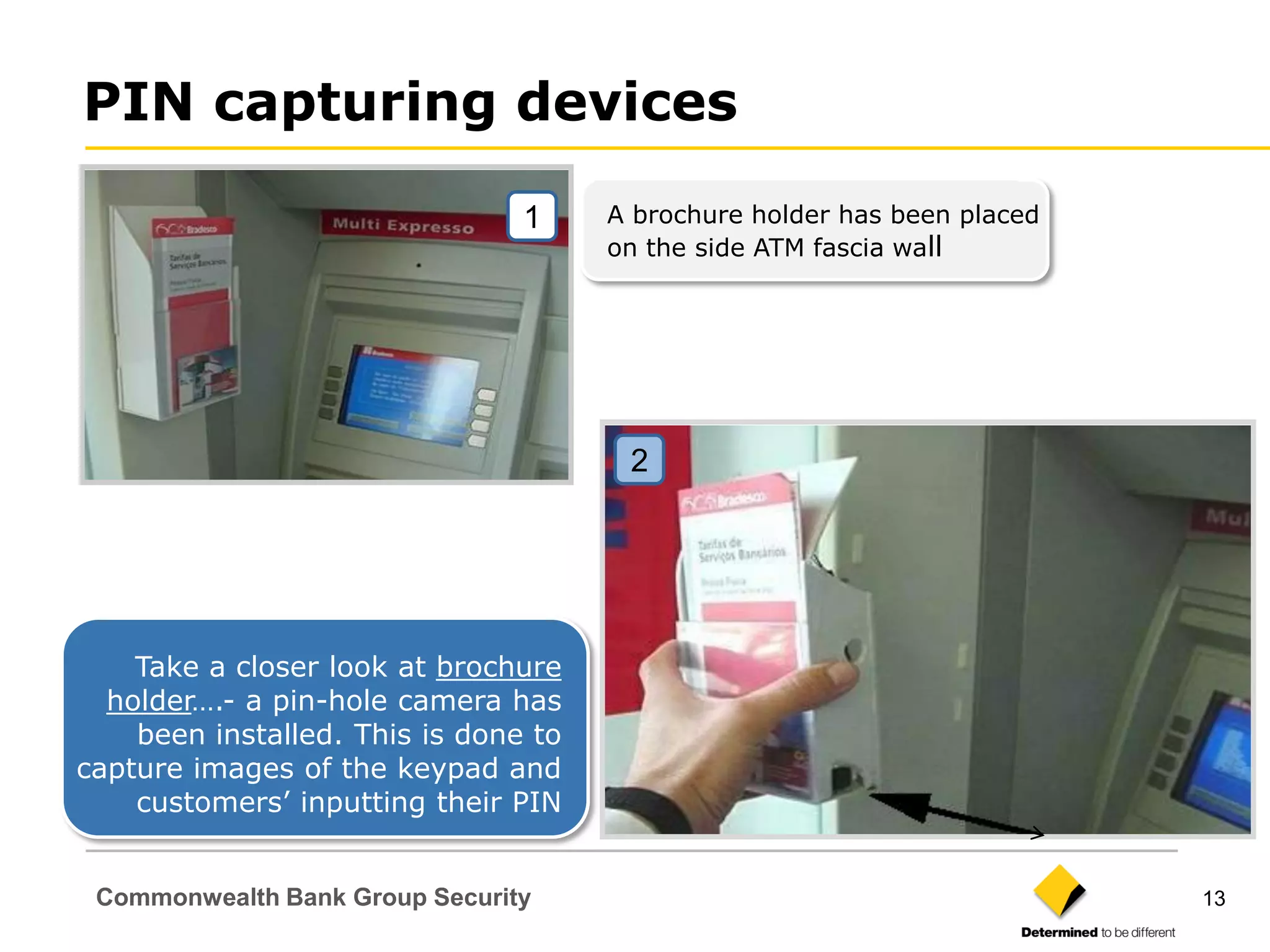 PIN capturing devices

                                1     A brochure holder has been placed
                                      on the side ATM fascia wall




                                       2




    Take a closer look at brochure
  holder….- a pin-hole camera has
    been installed. This is done to
capture images of the keypad and
    customers‟ inputting their PIN


 Commonwealth Bank Group Security                                         13
 