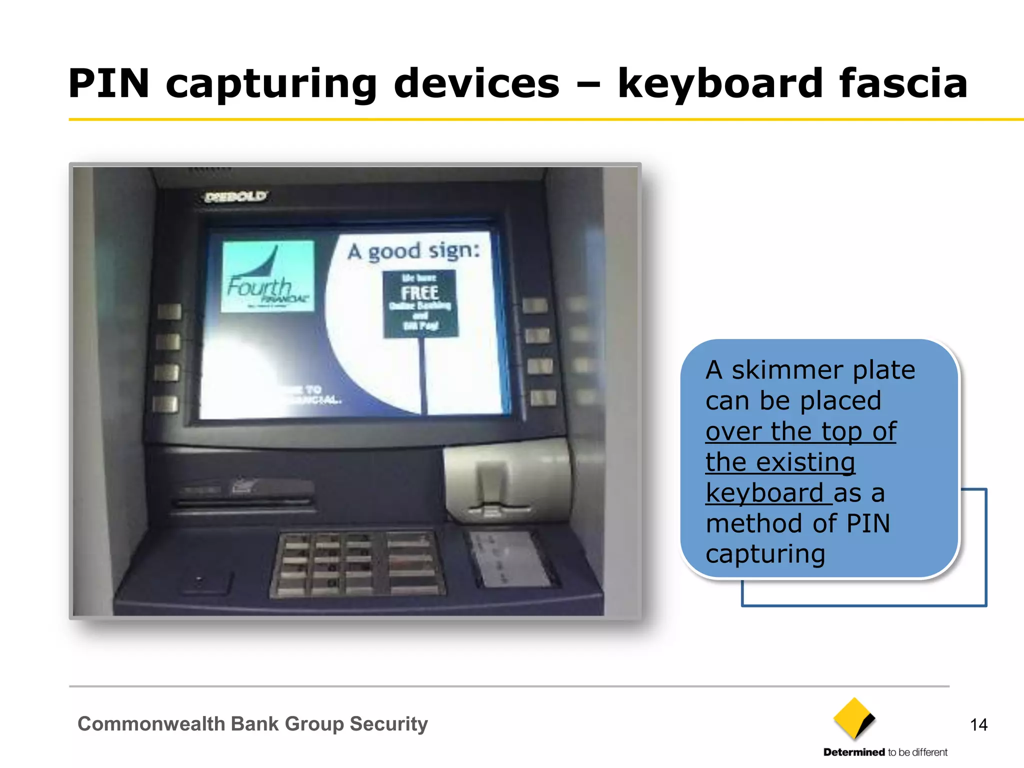 PIN capturing devices – keyboard fascia




                                   A skimmer plate
                                   can be placed
                                   over the top of
                                   the existing
                                   keyboard as a
                                   method of PIN
                                   capturing




Commonwealth Bank Group Security                     14
 