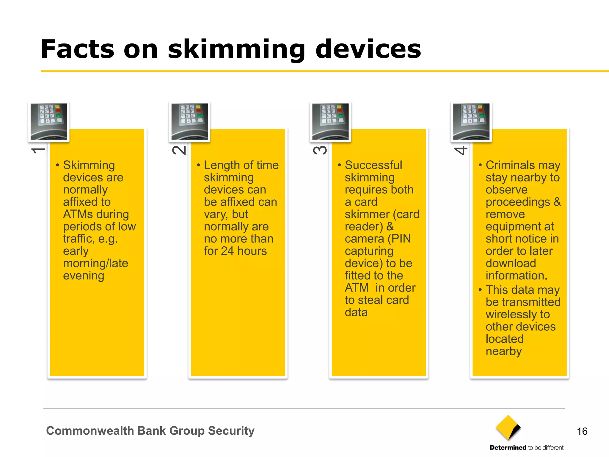 Facts on skimming devices
1




                       2




                                              3




                                                                    4
    • Skimming             • Length of time       • Successful          • Criminals may
      devices are            skimming               skimming              stay nearby to
      normally               devices can            requires both         observe
      affixed to             be affixed can         a card                proceedings &
      ATMs during            vary, but              skimmer (card         remove
      periods of low         normally are           reader) &             equipment at
      traffic, e.g.          no more than           camera (PIN           short notice in
      early                  for 24 hours           capturing             order to later
      morning/late                                  device) to be         download
      evening                                       fitted to the         information.
                                                    ATM in order        • This data may
                                                    to steal card         be transmitted
                                                    data                  wirelessly to
                                                                          other devices
                                                                          located
                                                                          nearby




Commonwealth Bank Group Security                                                            16
 