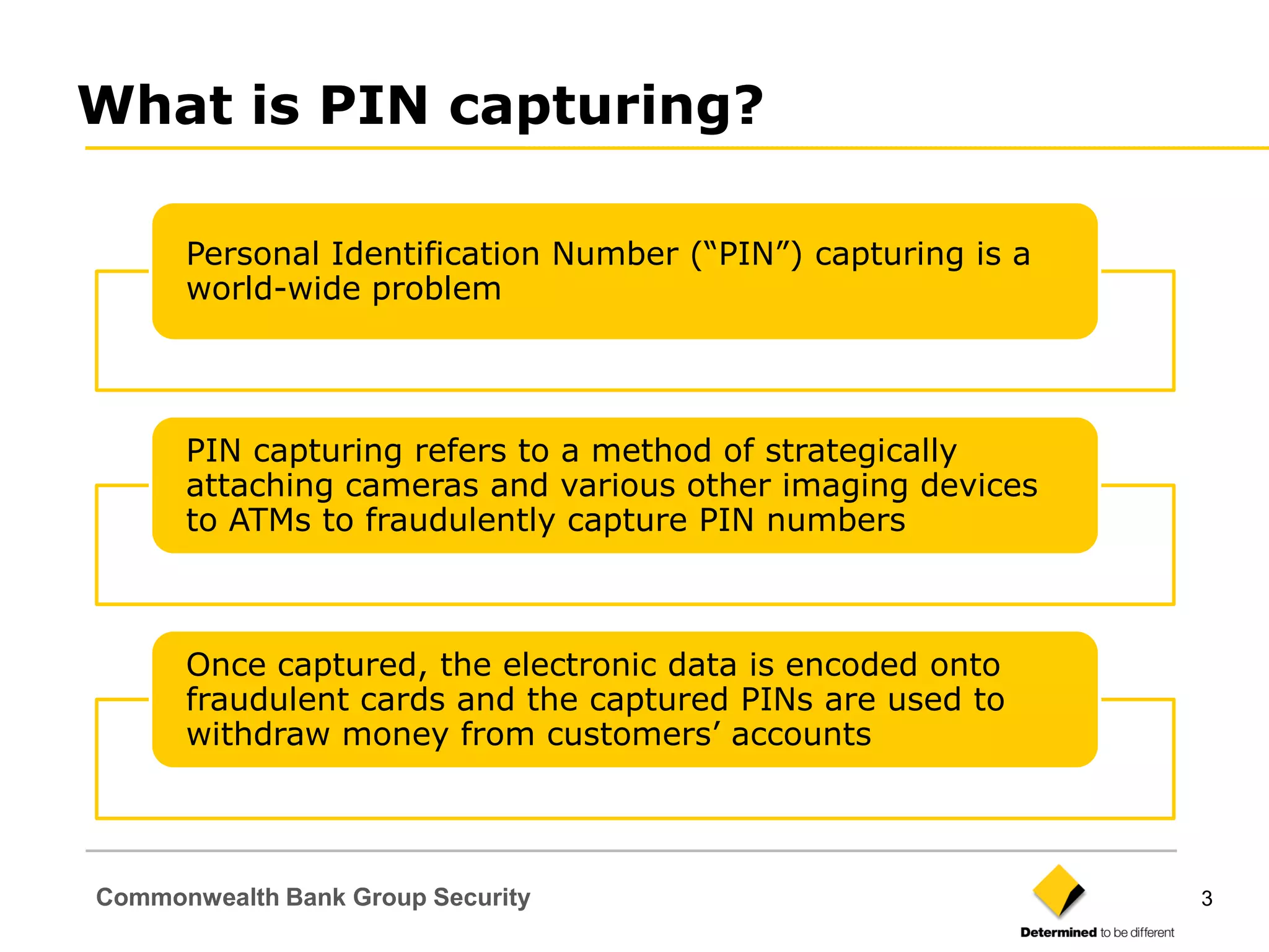 What is PIN capturing?

      Personal Identification Number (“PIN”) capturing is a
      world-wide problem




      PIN capturing refers to a method of strategically
      attaching cameras and various other imaging devices
      to ATMs to fraudulently capture PIN numbers



      Once captured, the electronic data is encoded onto
      fraudulent cards and the captured PINs are used to
      withdraw money from customers‟ accounts




Commonwealth Bank Group Security                              3
 