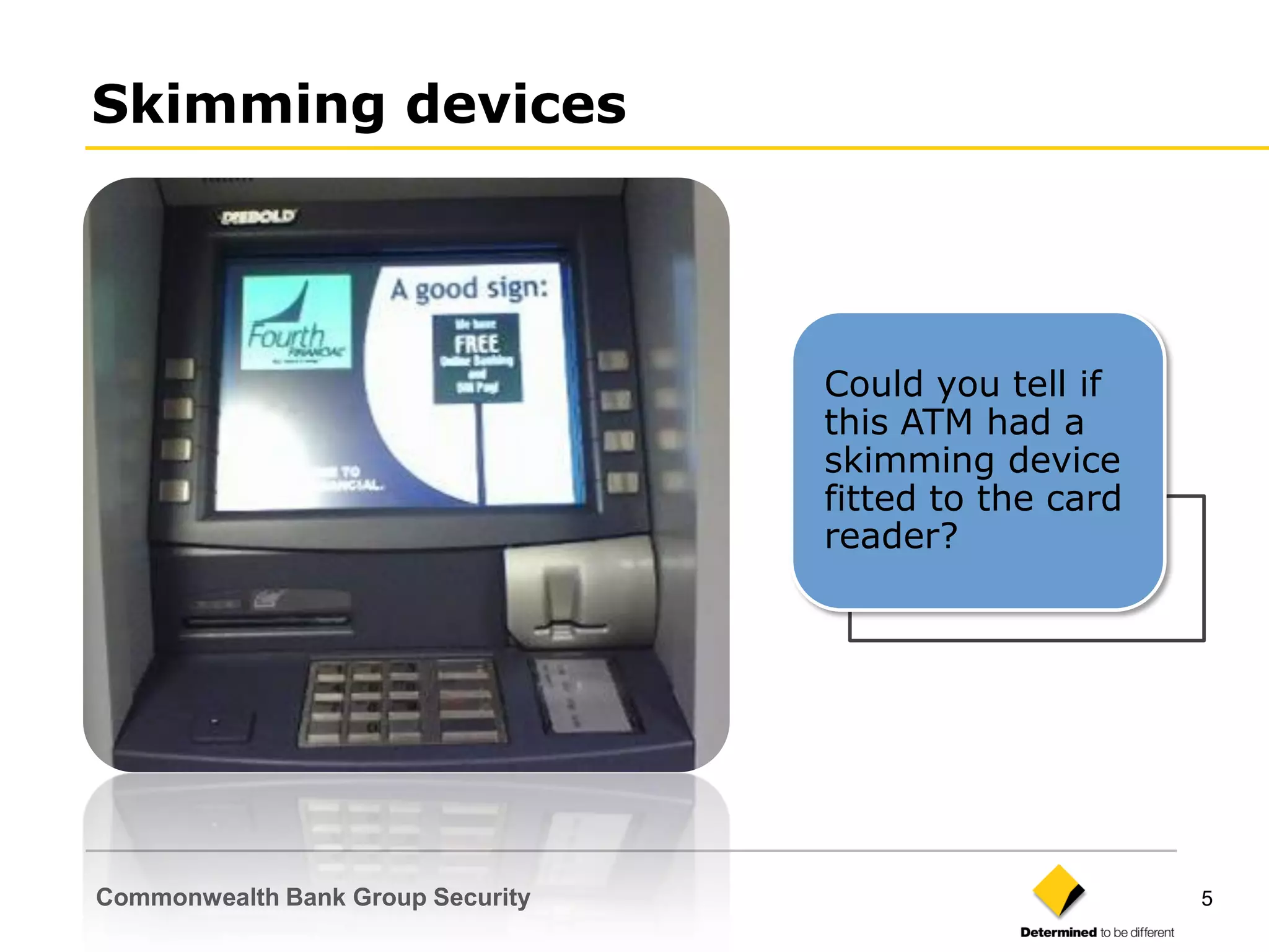 Skimming devices




                                   Could you tell if
                                   this ATM had a
                                   skimming device
                                   fitted to the card
                                   reader?




Commonwealth Bank Group Security                        5
 