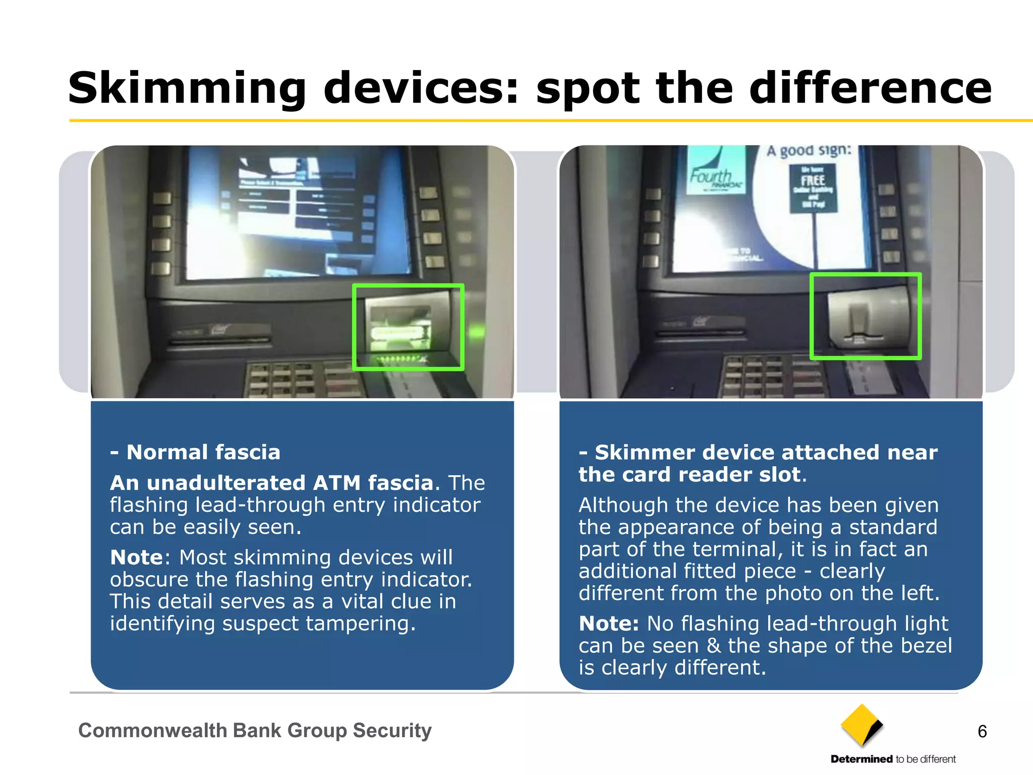 Skimming devices: spot the difference




  - Normal fascia                         - Skimmer device attached near
  An unadulterated ATM fascia. The        the card reader slot.
  flashing lead-through entry indicator   Although the device has been given
  can be easily seen.                     the appearance of being a standard
  Note: Most skimming devices will        part of the terminal, it is in fact an
  obscure the flashing entry indicator.   additional fitted piece - clearly
  This detail serves as a vital clue in   different from the photo on the left.
  identifying suspect tampering.          Note: No flashing lead-through light
                                          can be seen & the shape of the bezel
                                          is clearly different.


Commonwealth Bank Group Security                                                   6
 