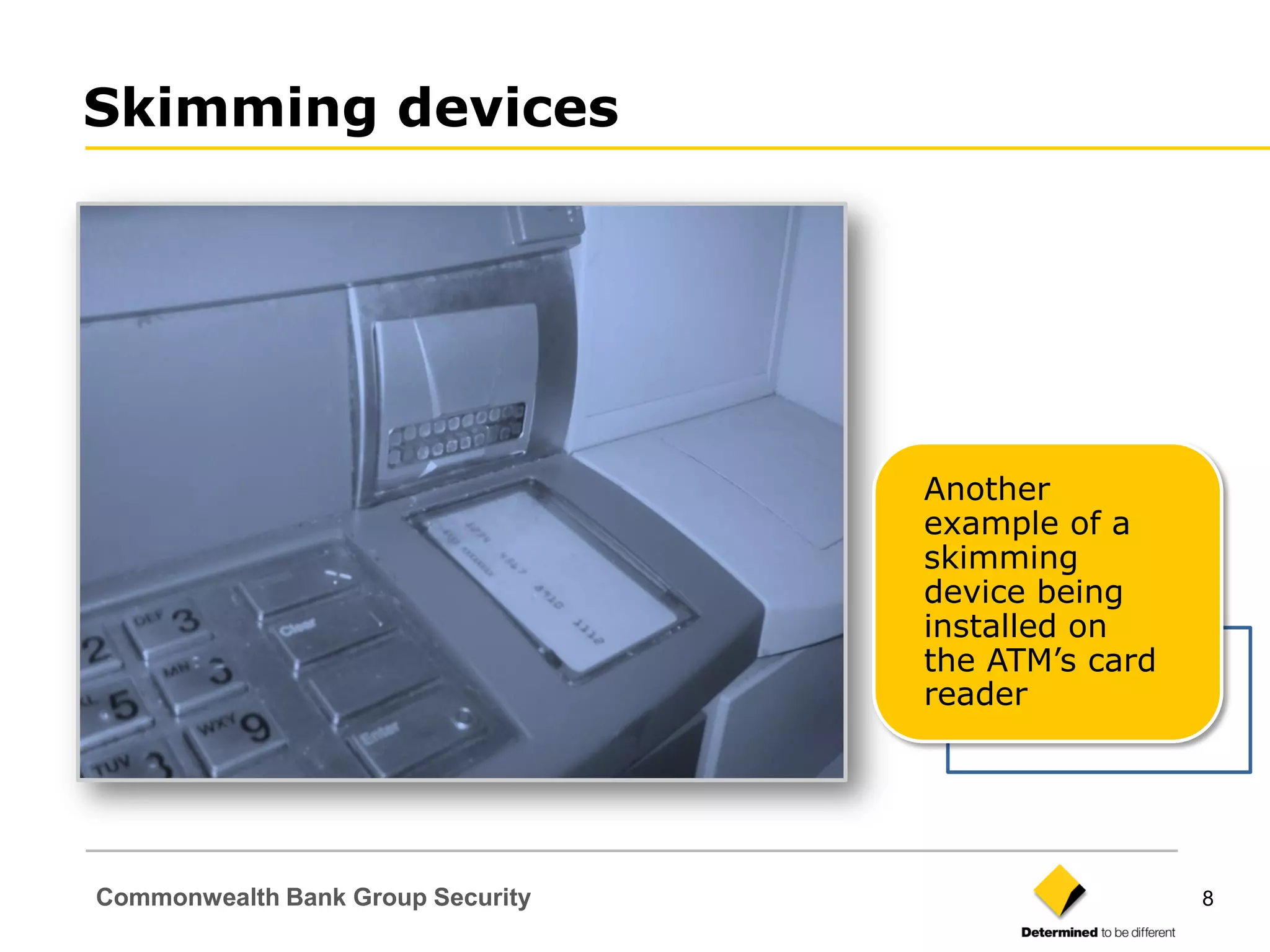 Skimming devices




                                   Another
                                   example of a
                                   skimming
                                   device being
                                   installed on
                                   the ATM‟s card
                                   reader




Commonwealth Bank Group Security                    8
 