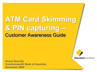 ATM Card Skimming
& PIN capturing –
Customer Awareness Guide




Group Security
Commonwealth Bank of Australia
November 2009
 