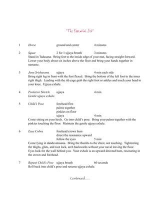 “The Essential Set”


1   Horse                  ground and center              4 minutes

2   Squat                2 for 1 ujjaya breath           3 minutes
    Stand in Tadasana. Bring feet to the inside edge of your mat, facing straight forward.
    Lower your body about six inches above the floor and bring your hands together in
    namaste.

3   Janu Srishasana         ujjaya                        4 min each side
    Bring right leg in front with the foot flexed. Bring the bottom of the left foot to the inner
    right thigh. Leading with the rib cage grab the right foot or ankles and touch your head to
    your knee. Ujjaya exhale.

4   Posterior Stretch     ujjaya                          4 min
    Gentle ujjaya exhale.

5   Child’s Pose           forehead first
                           palms together
                           pinkies on floor
                           ujjaya                        4 min
    Come sitting on your heels. Go into child’s pose. Bring your palms together with the
    pinkies touching the floor. Maintain the gentle ujjaya exhale.

6   Easy Cobra              forehead crown hum
                            direct the resonance upward
                            follow the eyes              5 min
    Come lying in dandavatasana. Bring the thumbs to the chest, not touching. Tightenting
    the thighs, gluts, and root lock, arch backwards without your naval leaving the floor.
    Eyes look for the wall behind you. Your exhale is an upward directed hum, resonating in
    the crown and forehead.

7   Repeat Child’s Pose ujjaya breath                   60 seconds
    Roll back into child’s pose and resume ujjaya exhale.


                                      Continued......
 
