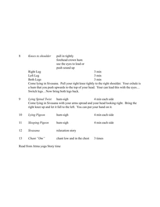 8     Knees to shoulder     pull in tightly
                            forehead crown hum
                            use the eyes to lead or
                            push sound up
      Right Leg                                           3 min
      Left Leg                                            3 min
      Both Legs                                           3 min
      Come lying in Sivasana. Pull your right knee tightly to the right shoulder. Your exhale is
      a hum that you push upwards to the top of your head. Your can lead this with the eyes…
      Switch legs…Now bring both legs back.

9     Lying Spinal Twist      hum-sigh                        4 min each side
      Come lying in Sivasana with your arms spread and your head looking right. Bring the
      right knee up and let it fall to the left. You can put your hand on it.

10    Lying Pigeon          hum-sigh                      4 min each side

11    Sleeping Pigeon       hum-sigh                      4 min each side

12    Sivasana              relaxation story

13    Chant “Om”            chant low and in the chest    3 times

Read from Atma yoga Story time
 