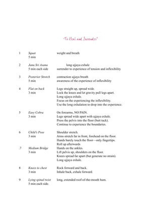 “To Heal and Surrender”



1    Squat                weight and breath
     5 min

2    Janu Sri Asana              long ujjaya exhale
     5 min each side      surrender to experience of tension and inflexibility

3    Posterior Stretch    contraction ujjaya breath
     5 min                awareness of the experience of inflexibility

4    Flat on back         Legs straight up, spread wide.
     3 min                Lock the knees and let gravity pull legs apart.
                          Long ujjaya exhale.
                          Focus on the experiencing the inflexibility.
                          Use the long exhalation to drop into the experience.

5    Easy Cobra           On forearms, NO PAIN.
     3 min                Legs spread wide apart with ujjaya exhale.
                          Press the pelvis into the floor (butt tuck).
                          Continue to experience the boundaries.

6    Child’s Pose         Shoulder stretch.
     3 min                Arms stretch far in front, forehead on the floor.
                          Hands barely touch the floor—only fingertips.
                          Roll up afterwards
.7   Medium Bridge        Hands on the ankles.
     3 min                Lift pelvis up, shoulders on the floor.
                          Knees spread far apart (but generate no strain).
                          Long ujjaya exhale.

8    Knees to chest       Rock forward and back.
     3 min                Inhale back, exhale forward.

9    Lying spinal twist   long, extended roof-of-the-mouth hum.
     5 min each side.
 