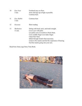 10    Easy boat           Forehead stays on floor.
      3 min               Arms and legs up as high as possible.
                          Continue hum.

11    Easy Rabbit         Continue hum
      3 min

12    Sivasana            Short reading

13    Meditation          Sitting with head, neck, and trunk straight.
      11 min              Cover eyes with palm.
                          Let palms rests on nostrils to block them.
                          Cross middle finger over index finger.
                          Chant Hari-Nam.
                          Inhale through mouth when necessary.
                          Listen to the mantra and feel the experience of hearing.
                          Feel the mantra going into your ears.

Read from Atma yoga Story Time Book.
 