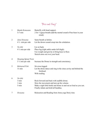 “Bees and Honey”

1   Banda Konasana        Butterfly with head support.
    5-7 min               2 for 1 ujjaya breath (add the mental sound of bee-hoar in your
                                mind).

2   Janu Sriasana         Same breath as before.
    4 ½ min per side      Let the drown sound creep into the exhalation.

3   No title              Lie on back.
    4 ½ min per side      Place leg (right ankle under left thigh).
                          Use weight and gravity to bring knee to floor.
                          Stretch arms out over your head.

4   Sleeping Spinal Twist
    5 ½ min per side      Increase the Drone in strength and consistency.

5   Bolstered Fish        Sit cross-legged.
    11 min                Let the drone dance and sing in the sinus cavity and behind the
                                forehead.
                          With reading.

6   No title
    3 min                 Rock forward and back with audible drone.
    1 min                 Slow the movement and turn up the volume.
    5 min                 Make a tight little bottle and drone in and out as loud as you can.
                          Finally inhale and hold all bandhas.

7   Sivasana              Relaxation and Reading from Atma yoga Story time
 