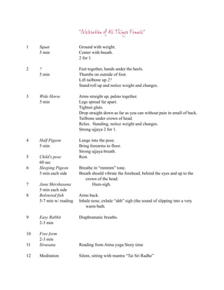 “Celebration of All Things Female”

1    Squat                Ground with weight.
     5 min                Center with breath.
                          2 for 1.

2    ?                    Feet together, hands under the heels.
     5 min                Thumbs on outside of foot.
                          Lift tailbone up 2?
                          Stand/roll up and notice weight and changes.

3    Wide Horse           Arms straight up, palms together.
     5 min                Legs spread far apart.
                          Tighten gluts.
                          Drop straight down as far as you can without pain in small of back.
                          Tailbone under crown of head.
                          Relax. Standing, notice weight and changes.
                          Strong ujjaya 2 for 1.

4    Half Pigeon          Lunge into the pose.
     5 min                Bring forearms to floor.
                          Strong ujjaya breath.
5    Child’s pose         Rest.
     60 sec
6    Sleeping Pigeon      Breathe in “mmmm” tone.
     5 min each side      Breath should vibrate the forehead, behind the eyes and up to the
                             crown of the head.
7    Janu Shirshasana            Hum-sigh.
     5 min each side
8    Bolstered fish       Arms back.
     5-7 min w/ reading   Inhale nose, exhale “ahh” sigh (the sound of slipping into a very
                             warm bath.

9    Easy Rabbit          Diaphramatic breaths.
     2-3 min

10   Free form
     2-3 min
11   Sivasana             Reading from Atma yoga Story time

12   Meditation           Silent, sitting with mantra “Tai Sri Radhe”
 