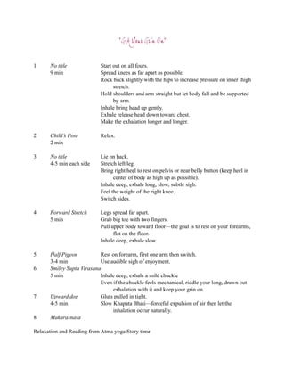 “Get Your Grin On”


1     No title              Start out on all fours.
      9 min                 Spread knees as far apart as possible.
                            Rock back slightly with the hips to increase pressure on inner thigh
                                  stretch.
                            Hold shoulders and arm straight but let body fall and be supported
                                  by arm.
                            Inhale bring head up gently.
                            Exhale release head down toward chest.
                            Make the exhalation longer and longer.

2     Child’s Pose          Relax.
      2 min

3     No title              Lie on back.
      4-5 min each side     Stretch left leg.
                            Bring right heel to rest on pelvis or near belly button (keep heel in
                                  center of body as high up as possible).
                            Inhale deep, exhale long, slow, subtle sigh.
                            Feel the weight of the right knee.
                            Switch sides.

4     Forward Stretch       Legs spread far apart.
      5 min                 Grab big toe with two fingers.
                            Pull upper body toward floor—the goal is to rest on your forearms,
                                  flat on the floor.
                            Inhale deep, exhale slow.

5     Half Pigeon          Rest on forearm, first one arm then switch.
      3-4 min              Use audible sigh of enjoyment.
6     Smiley Supta Virasana
      5 min                Inhale deep, exhale a mild chuckle
                           Even if the chuckle feels mechanical, riddle your long, drawn out
                                exhalation with it and keep your grin on.
7     Upward dog           Gluts pulled in tight.
      4-5 min              Slow Khapata Bhati—forceful expulsion of air then let the
                                inhalation occur naturally.
8     Makarasnasa

Relaxation and Reading from Atma yoga Story time
 