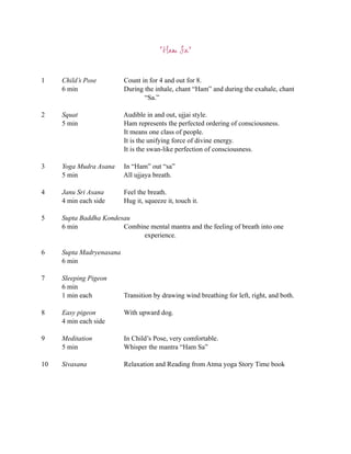 “Ham Sa”


1    Child’s Pose         Count in for 4 and out for 8.
     6 min                During the inhale, chant “Ham” and during the exahale, chant
                                 “Sa.”

2    Squat                Audible in and out, ujjai style.
     5 min                Ham represents the perfected ordering of consciousness.
                          It means one class of people.
                          It is the unifying force of divine energy.
                          It is the swan-like perfection of consciousness.

3    Yoga Mudra Asana     In “Ham” out “sa”
     5 min                All ujjaya breath.

4    Janu Sri Asana       Feel the breath.
     4 min each side      Hug it, squeeze it, touch it.

5    Supta Baddha Kondesau
     6 min              Combine mental mantra and the feeling of breath into one
                              experience.

6    Supta Madryenasana
     6 min

7    Sleeping Pigeon
     6 min
     1 min each           Transition by drawing wind breathing for left, right, and both.

8    Easy pigeon          With upward dog.
     4 min each side

9    Meditation           In Child’s Pose, very comfortable.
     5 min                Whisper the mantra “Ham Sa”

10   Sivasana             Relaxation and Reading from Atma yoga Story Time book
 
