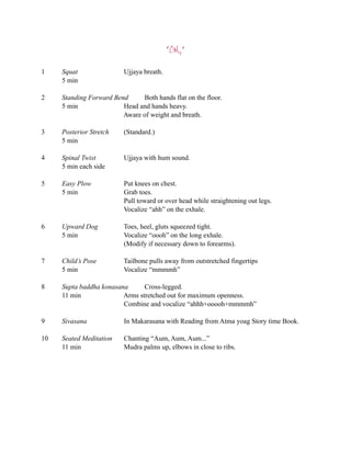 “OM2”

1    Squat                Ujjaya breath.
     5 min

2    Standing Forward Bend     Both hands flat on the floor.
     5 min               Head and hands heavy.
                         Aware of weight and breath.

3    Posterior Stretch    (Standard.)
     5 min

4    Spinal Twist         Ujjaya with hum sound.
     5 min each side

5    Easy Plow            Put knees on chest.
     5 min                Grab toes.
                          Pull toward or over head while straightening out legs.
                          Vocalize “ahh” on the exhale.

6    Upward Dog           Toes, heel, gluts squeezed tight.
     5 min                Vocalize “oooh” on the long exhale.
                          (Modify if necessary down to forearms).

7    Child’s Pose         Tailbone pulls away from outstretched fingertips
     5 min                Vocalize “mmmmh”

8    Supta baddha konasana      Cross-legged.
     11 min              Arms stretched out for maximum openness.
                         Combine and vocalize “ahhh+ooooh+mmmmh”

9    Sivasana             In Makarasana with Reading from Atma yoag Story time Book.

10   Seated Meditation    Chanting “Aum, Aum, Aum...”
     11 min               Mudra palms up, elbows in close to ribs.
 