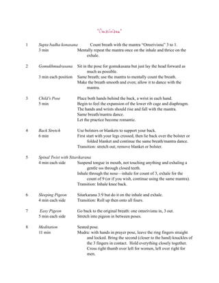 “Omsrivisnu”

1   Supta badha konasana       Count breath with the mantra “Omsrivisnu” 3 to 1.
    3 min               Mentally repeat the mantra once on the inhale and thrice on the
                            exhale.

2   Gomukhmudrasana       Sit in the pose for gomukasana but just lay the head forward as
                                much as possible.
    3 min each position   Same breath; use the mantra to mentally count the breath.
                          Make the breath smooth and even; allow it to dance with the
                                mantra.

3   Child’s Pose          Place both hands behind the back, a wrist in each hand.
    5 min                 Begin to feel the expansion of the lower rib cage and diaphragm.
                          The hands and wrists should rise and fall with the mantra.
                          Same breath/mantra dance.
                          Let the practice become romantic.

4   Back Stretch          Use bolsters or blankets to support your back.
    6 min                 First start with your legs crossed, then lie back over the bolster or
                                folded blanket and continue the same breath/mantra dance.
                          Transition: stretch out; remove blanket or bolster.

5   Spinal Twist with Sitarikarana
    4 min each side        Suspend tongue in mouth, not touching anything and exhaling a
                                gentle sss through closed teeth.
                           Inhale through the nose—inhale for count of 3, exhale for the
                                count of 9 (or if you wish, continue using the same mantra).
                           Transition: Inhale knee back.

6   Sleeping Pigeon       Sitarkarana 3:9 but do it on the inhale and exhale.
    4 min each side       Transition: Roll up then onto all fours.

7    Easy Pigeon          Go back to the original breath: one omsrivisnu in, 3 out.
    5 min each side       Stretch into pigeon in between poses.

8   Meditation            Seated pose.
    11 min                Mudra: with hands in prayer pose, leave the ring fingers straight
                               and locked. Bring the second (closer to the hand) knuckles of
                               the 3 fingers in contact. Hold everything closely together.
                               Cross right thumb over left for women, left over right for
                               men.
 