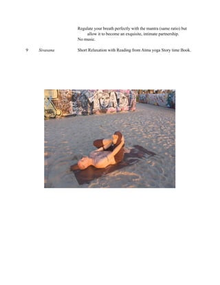 Regulate your breath perfectly with the mantra (same ratio) but
                    allow it to become an exquisite, intimate partnership.
               No music.

9   Sivasana   Short Relaxation with Reading from Atma yoga Story time Book.
 